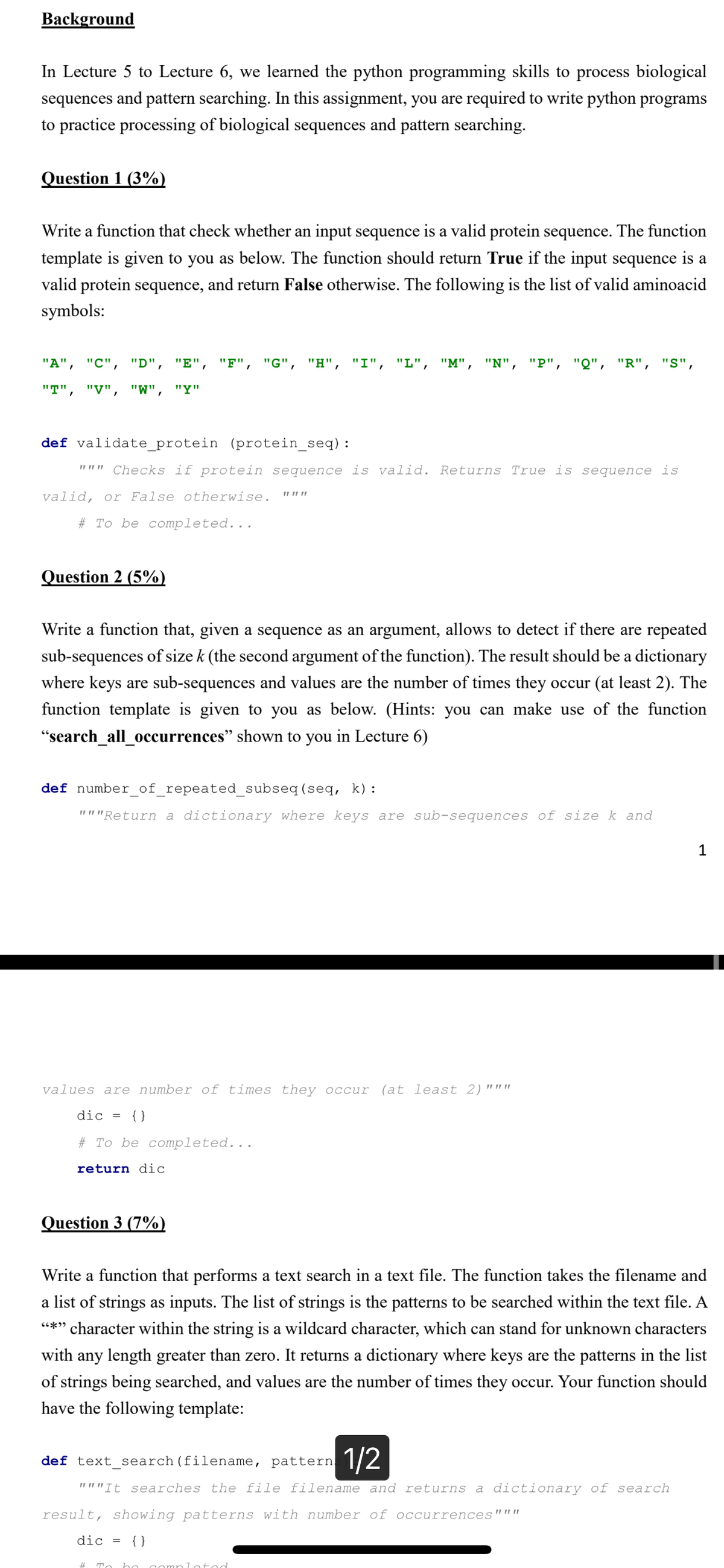 Background
In Lecture 5 to Lecture 6, we learned the python programming skills to process biological
sequences and pattern searching. In this assignment, you are required to write python programs
to practice processing of biological sequences and pattern searching.
Question 1 (3%)
Write a function that check whether an input sequence is a valid protein sequence. The function
template is given to you as below. The function should return True if the input sequence is a
valid protein sequence, and return False otherwise. The following is the list of valid aminoacid
symbols:
"A", "C", "D", "E", "F", "G", "H", "I", "L", "M", "N", "P", "Q", "R", "S",
"T", "V", "W", "Y"
def validate_protein (protein_seq) :
""" Checks if protein sequence is valid. Returns True is sequence is
valid, or False otherwise.
# To be completed...
Question 2 (5%)
Write a function that, given a sequence as an argument, allows to detect if there are repeated
sub-sequences of size k (the second argument of the function). The result should be a dictionary
where keys are sub-sequences and values are the number of times they occur (at least 2). The
function template is given to you as below. (Hints: you can make use of the function
"search_all_occurrences" shown to you in Lecture 6)
def number_of_repeated_subseq (seq, k):
"""Return a dictionary where keys are sub-sequences of size k and
11 11 11
values are number of times they occur (at least 2) """
dic = {}
# To be completed...
return dic
Question 3 (7%)
Write a function that performs a text search in a text file. The function takes the filename and
a list of strings as inputs. The list of strings is the patterns to be searched within the text file. A
"*" character within the string is a wildcard character, which can stand for unknown characters
with any length greater than zero. It returns a dictionary where keys are the patterns in the list
of strings being searched, and values are the number of times they occur. Your function should
have the following template:
def text_search (filename, pattern. 1/2
"""It searches the file filename and returns a dictionary of search
result, showing patterns with number of occurrences"""
dic = {}
# To be completed.
1