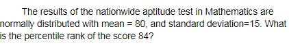 The results of the nationwide aptitude test in Mathematics are
normally distributed with mean = 80, and standard deviation=15. What
is the percentile rank of the score 84?
