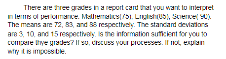 There are three grades in a report card that you want to interpret
in terms of performance: Mathematics(75), English(85), Science( 90).
The means are 72, 83, and 88 respectively. The standard deviations
are 3, 10, and 15 respectively. Is the information sufficient for you to
compare thye grades? If so, discuss your processes. If not, explain
why it is impossible.

