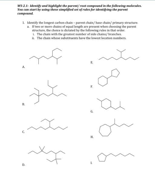 WS-2.1: Identify and highlight the parent/root compound in the following molecules.
You can start by using these simplified set of rules for identifying the parent
compound.
1. Identify the longest carbon chain - parent chain/ base chain/primary structure.
a. If two or more chains of equal length are present when choosing the parent
structure, the choice is dictated by the following rules in that order.
i. The chain with the greatest number of side chains/branches.
ii. The chain whose substituents have the lowest location numbers.
nf
nh
A
B.
zute
D.
سکند
xx
E.
F.
G.
H.
ai
ou