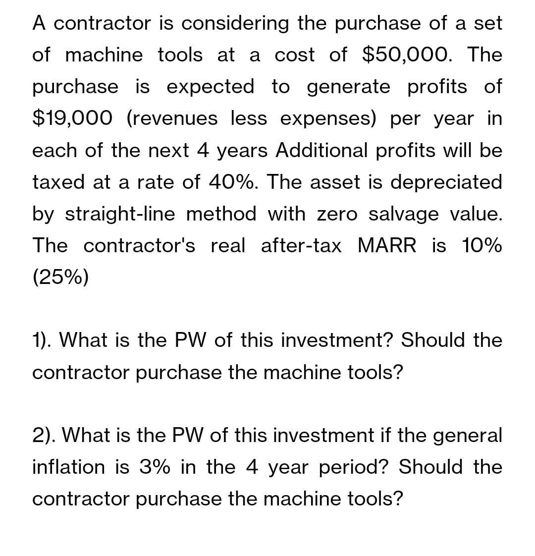 A contractor is considering the purchase of a set
of machine tools at a cost of $50,000. The
purchase is expected to generate profits of
$19,000 (revenues less expenses) per year in
each of the next 4 years Additional profits will be
taxed at a rate of 40%. The asset is depreciated
by straight-line method with zero salvage value.
The contractor's real after-tax MARR is 10%
(25%)
1). What is the PW of this investment? Should the
contractor purchase the machine tools?
2). What is the PW of this investment if the general
inflation is 3% in the 4 year period? Should the
contractor purchase the machine tools?