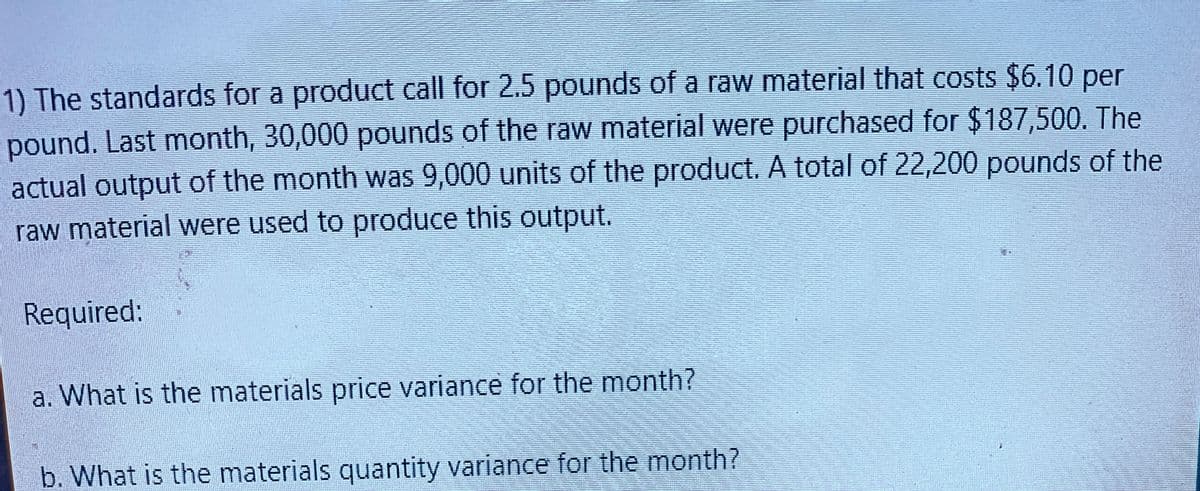 1) The standards for a product call for 2.5 pounds of a raw material that costs $6.10 per
pound. Last month, 30,000 pounds of the raw material were purchased for $187,500. The
actual output of the month was 9,000 units of the product. A total of 22,200 pounds of the
raw material were used to produce this output.
Required:
a. What is the materials price variance for the month?
J
b. What is the materials quantity variance for the month?