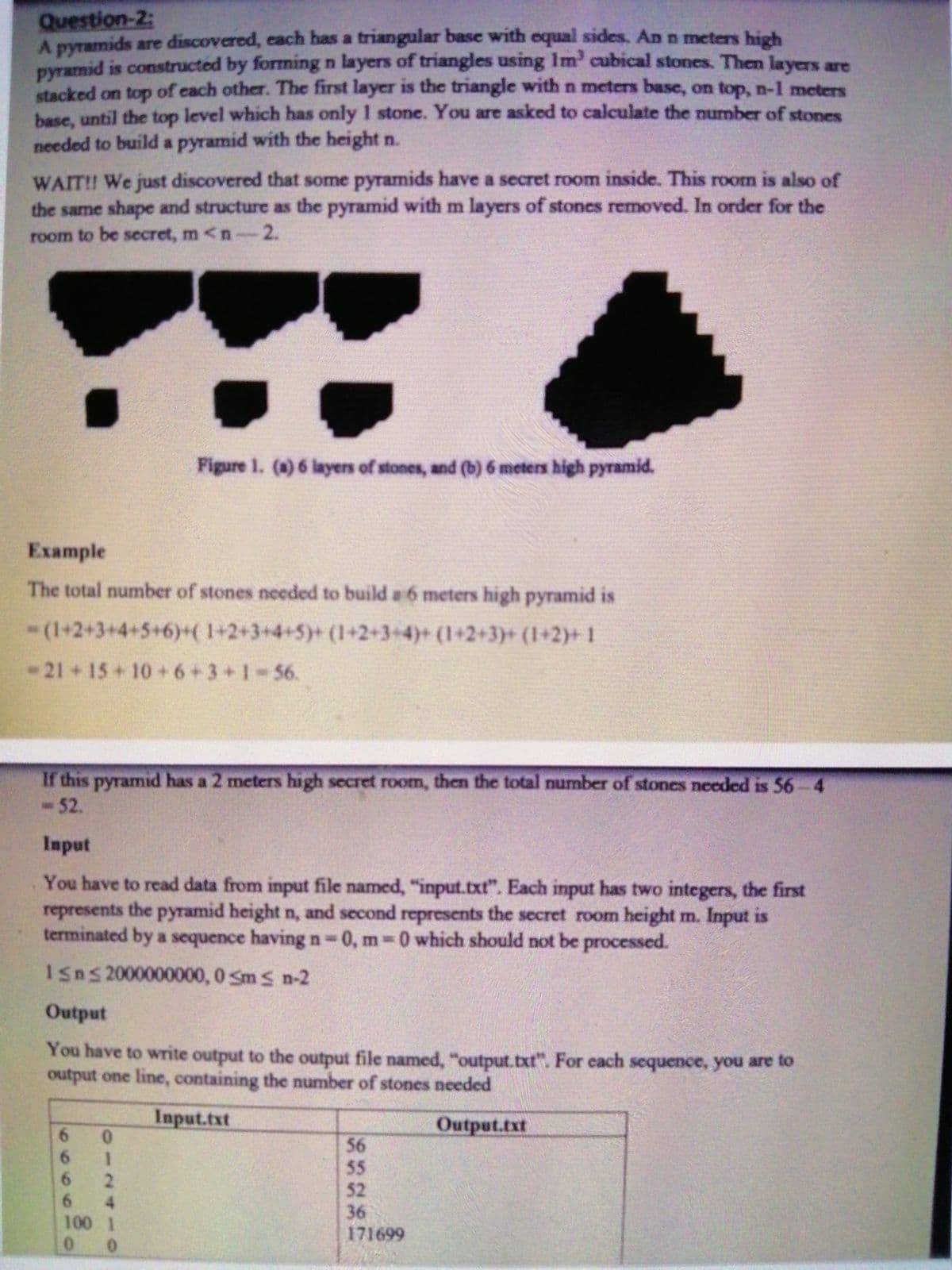 Question-2:
A pyramids are discovered, each has a triangular base with equal sides. An n meters high
pyramid is constructed by forming n layers of triangles using Im cubical stones. Then layers are
stacked on top of each other. The first layer is the triangle with n meters base, on top, n-1 meters
base, until the top level which has only 1 stone. You are asked to calculate the number of stones
needed to build a pyramid with the height n.
WAIT! We just discovered that some pyramids have a secret room inside. This room is also of
the same shape and structure as the pyramid with m layers of stones removed. In order for the
room to be secret, m <n-2.
Figure 1. (0) 6 layers of stones, and (b) 6 meters high pyramid.
Example
The total number of stones needed to build a 6 meters high pyramid is
-(1+2+3+4+5+6)+( 1+2+3+4+5)+ (1+2+3+4)+ (1+2+3)+ (1+2)+1
-21 + 15+10 + 6+3+1-56.
If this pyramid has a 2 meters high secret room, then the total number of stones needed is 56-4
-52.
Input
You have to read data from input file named, "input.txt". Each input has two integers, the first
represents the pyramid height n, and second represents the secret room height m. Input is
terminated by a sequence having n 0, m 0 which should not be processed.
Isns 2000000000, 0 Sms n-2
Output
You have to write output to the output file named, "output.txt". For each sequence, you are to
output one line, containing the number of stones needed
Input.txt
Output.txt
6.
0.
6.
1.
6 2
6 4
100 1
56
55
52
36
171699
0.0
