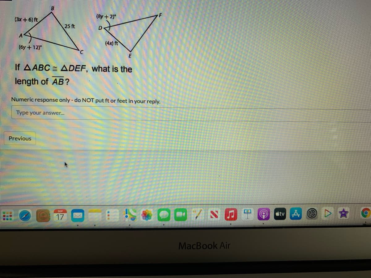 (3x+6) ft
(8y + 2)°
25 ft
D
(4x) ft
(6y + 12)°
E
AABC = ADEF, what is the
length of AB?
Numeric response only - do NOT put ft or feet in your reply.
Type your answer.
Previous
tv O
17
MacBook Air
