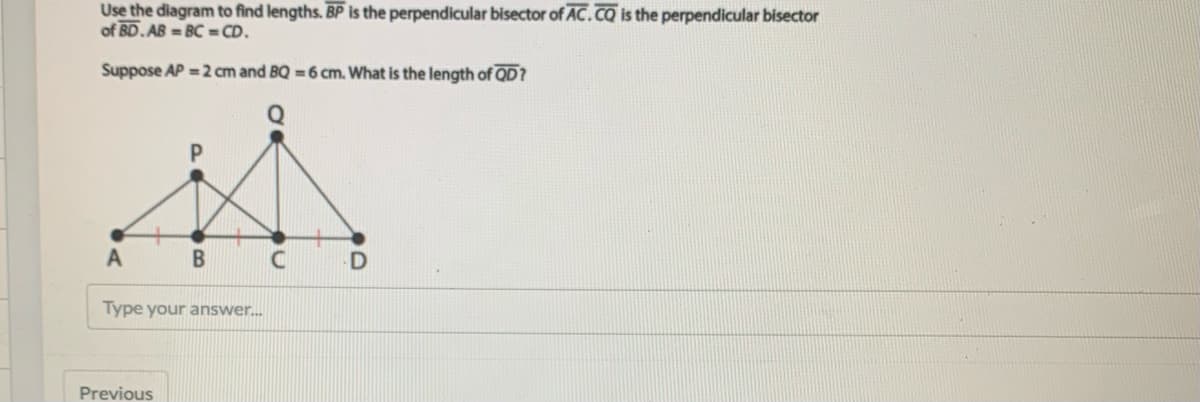 Use the diagram to find lengths. BP is the perpendicular bisector of AC.Co is the perpendicular bisector
of BD.AB = BC = CD.
Suppose AP = 2 cm and BQ =6 cm. What is the length of QD?
A
Type your answer.
Previous
