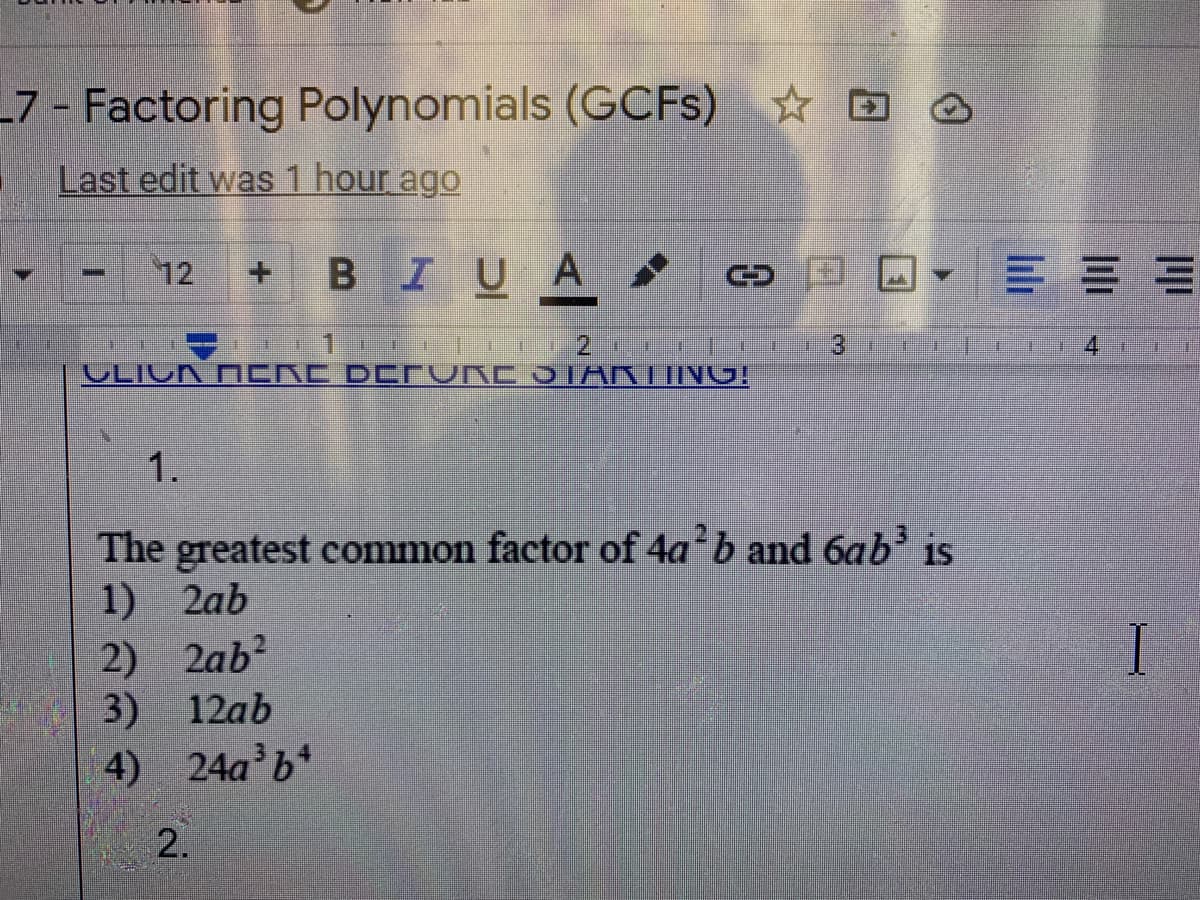 7 - Factoring Polynomials (GCFS) ☆ D O
Last edit was 1 hour ago
12 +BI UA
三==
3
4.
VLIUK N CRC DDTVRC JIARTIING!
1.
The greatest common factor of 4a b and 6ab is
1) 2ab
2) 2ab?
3) 12ab
I
4) 24a b*
2.
