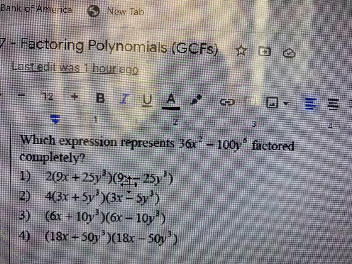 Bank of America
New Tab
7- Factoring Polynomials (GCFS) ☆ D O
Last edit was 1 hour ago
12
+.
BIUA
1.
Which expression represents 36r² – 100y° factored
completely?
1) 2(9x+25y')(9, 25y')
2) 4(3x + 5y')(3x- 5y')
3) (6x+ 10y)(6x – 10y')
4) (18x+50y’)(18x – 50y')
