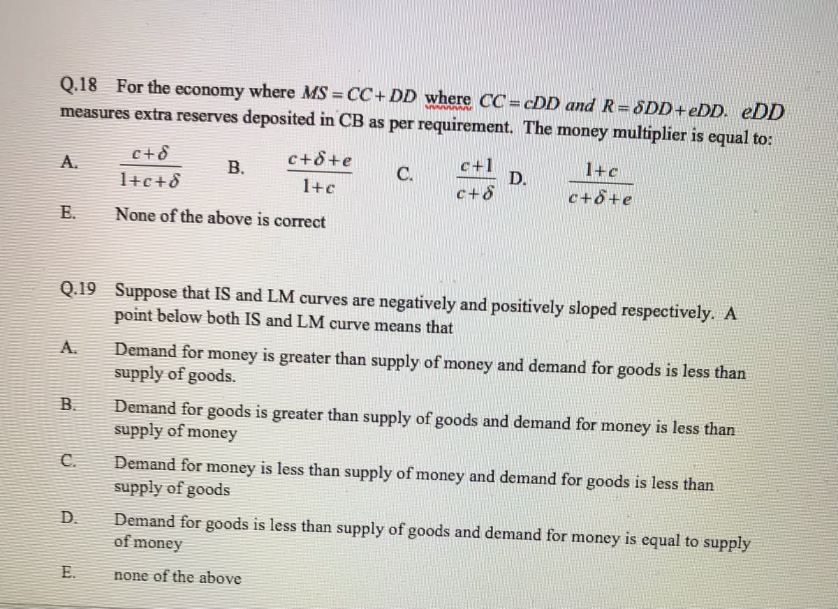 Q.18 For the economy where MS CC+ DD where CC= cDD and R=SDD+eDD. eDD
measures extra reserves deposited in CB as per requirement. The money multiplier is equal to:
c+8+e
c+1
D.
c+8
A.
В.
C.
1+c
1+c+8
1+c
c+8+e
E.
None of the above is correct
Q.19 Suppose that IS and LM curves are negatively and positively sloped respectively. A
point below both IS and LM curve means that
А.
Demand for money is greater than supply of money and demand for goods is less than
supply of goods.
B.
Demand for goods is greater than supply of goods and demand for money is less than
supply of:
money
C.
Demand for money is less than supply of money and demand for goods is less than
supply of goods
Demand for goods is less than supply of goods and demand for money is equal to supply
of meney
D.
E.
none of the above
