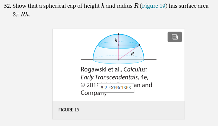52. Show that a spherical cap of height h and radius R (Figure 19) has surface area
2n Rh.
Rogawski et al., Calculus:
Early Transcendentals, 4e,
© 2015
Company
an and
8.2 EXERCISES
FIGURE 19
