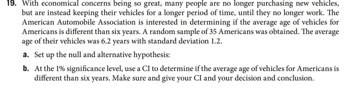 economical concerns being so great, many people are no longer purchasing new vehicles,
but are instead keeping their vehicles for a longer period of time, until they no longer work. The
American Automobile Association is interested in determining if the average age of vehicles for
Americans is different than six years. A random sample of 35 Americans was obtained. The average
age of their vehicles was 6.2 years with standard deviation 1.2.
a. Set up the null and alternative hypothesis:
b. At the 1% significance level, use a CI to determine if the average age of vehicles for Americans is
different than six years. Make sure and give your CI and your decision and conclusion.
