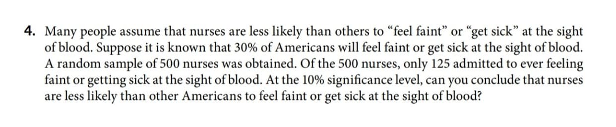 4. Many people assume that nurses are less likely than others to “feel faint" or "get sick" at the sight
of blood. Suppose it is known that 30% of Americans will feel faint or get sick at the sight of blood.
A random sample of 500 nurses was obtained. Of the 500 nurses, only 125 admitted to ever feeling
faint or getting sick at the sight of blood. At the 10% significance level, can you conclude that nurses
are less likely than other Americans to feel faint or get sick at the sight of blood?
