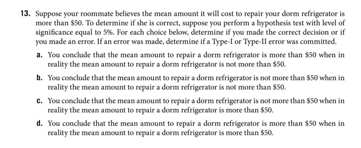 13. Suppose your roommate believes the mean amount it will cost to repair your dorm refrigerator is
more than $50. To determine if she is correct, suppose you perform a hypothesis test with level of
significance equal to 5%. For each choice below, determine if you made the correct decision or if
you made an error. If an error was made, determine if a Type-I or Type-II error was committed.
a. You conclude that the mean amount to repair a dorm refrigerator is more than $50 when in
reality the mean amount to repair a dorm refrigerator is not more than $50.
b. You conclude that the mean amount to repair a dorm refrigerator is not more than $50 when in
reality the mean amount to repair a dorm refrigerator is not more than $50.
c. You conclude that the mean amount to repair a dorm refrigerator is not more than $50 when in
reality the mean amount to repair a dorm refrigerator is more than $50.
d. You conclude that the mean amount to repair a dorm refrigerator is more than $50 when in
reality the mean amount to repair a dorm refrigerator is more than $50.
