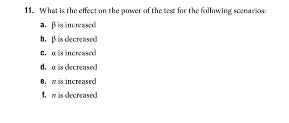 11. What is the effect on the power of the test for the following scenarios:
a. Bis increased
b. Bis decreased
c. a is increased
d. a is decreased
e. n is increased
f. n is decreased
