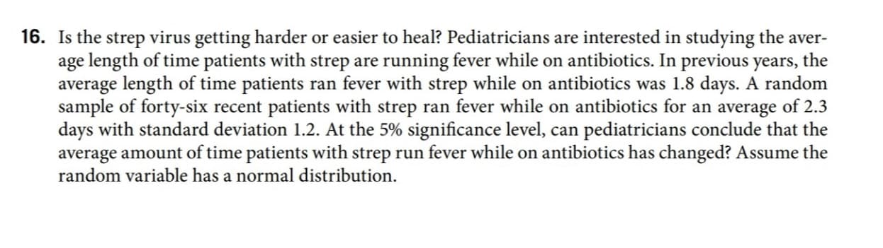 Is the strep virus getting harder or easier to heal? Pediatricians are interested in studying the aver-
age length of time patients with strep are running fever while on antibiotics. In previous years, the
average length of time patients ran fever with strep while on antibiotics was 1.8 days. A random
sample of forty-six recent patients with strep ran fever while on antibiotics for an average of 2.3
days with standard deviation 1.2. At the 5% significance level, can pediatricians conclude that the
average amount of time patients with strep run fever while on antibiotics has changed? Assume the
random variable has a normal distribution.
