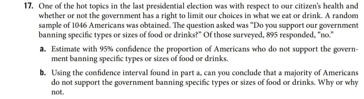 One of the hot topics in the last presidential election was with respect to our citizen's health and
whether or not the government has a right to limit our choices in what we eat or drink. A random
sample of 1046 Americans was obtained. The question asked was “Do you support our government
banning specific types or sizes of food or drinks?" Of those surveyed, 895 responded, “no."
a. Estimate with 95% confidence the proportion of Americans who do not support the govern-
ment banning specific types or sizes of food or drinks.
b. Using the confidence interval found in part a, can you conclude that a majority of Americans
do not support the government banning specific types or sizes of food or drinks. Why or why
not.
