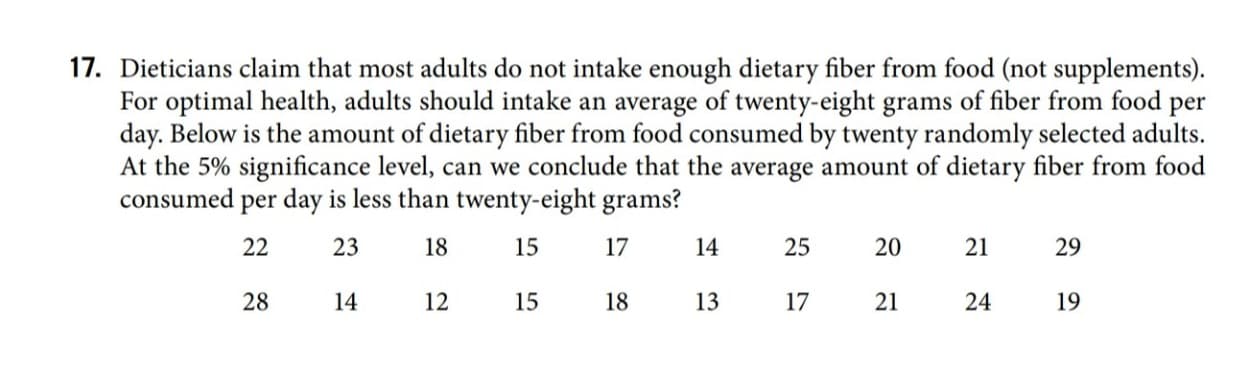 Dieticians claim that most adults do not intake enough dietary fiber from food (not supplements).
For optimal health, adults should intake an average of twenty-eight grams of fiber from food per
day. Below is the amount of dietary fiber from food consumed by twenty randomly selected adults.
At the 5% significance level, can we conclude that the average amount of dietary fiber from food
consumed
per day is less than twenty-eight grams?
22
23
18
15
17
14
25
20
21
29
14
12
15
18
13
17
21
24
19
28
