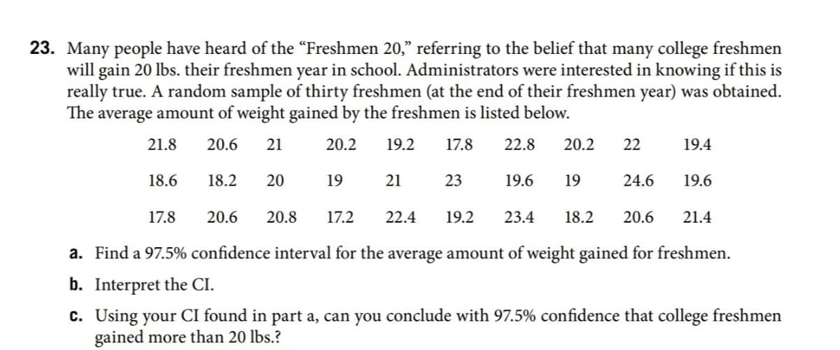 23. Many people have heard of the "Freshmen 20," referring to the belief that many college freshmen
will gain 20 lbs. their freshmen year in school. Administrators were interested in knowing if this is
really true. A random sample of thirty freshmen (at the end of their freshmen year) was obtained.
The average amount of weight gained by the freshmen is listed below.
21.8
20.6
21
20.2
19.2
17.8
22.8
20.2
22
19.4
18.6
18.2
20
19
21
23
19.6
19
24.6
19.6
17.8
20.6
20.8
17.2
22.4
19.2
23.4
18.2
20.6
21.4
a. Find a 97.5% confidence interval for the average amount of weight gained for freshmen.
b. Interpret the CI.
c. Using your CI found in part a, can you conclude with 97.5% confidence that college freshmen
gained more than 20 lbs.?

