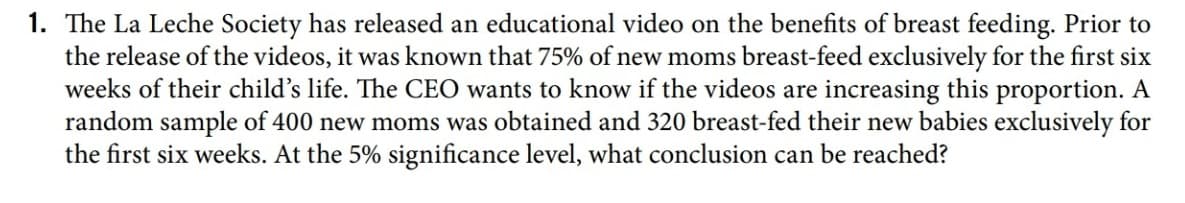 1. The La Leche Society has released an educational video on the benefits of breast feeding. Prior to
the release of the videos, it was known that 75% of new moms breast-feed exclusively for the first six
weeks of their child's life. The CEO wants to know if the videos are increasing this proportion. A
random sample of 400 new moms was obtained and 320 breast-fed their new babies exclusively for
the first six weeks. At the 5% significance level, what conclusion can be reached?
