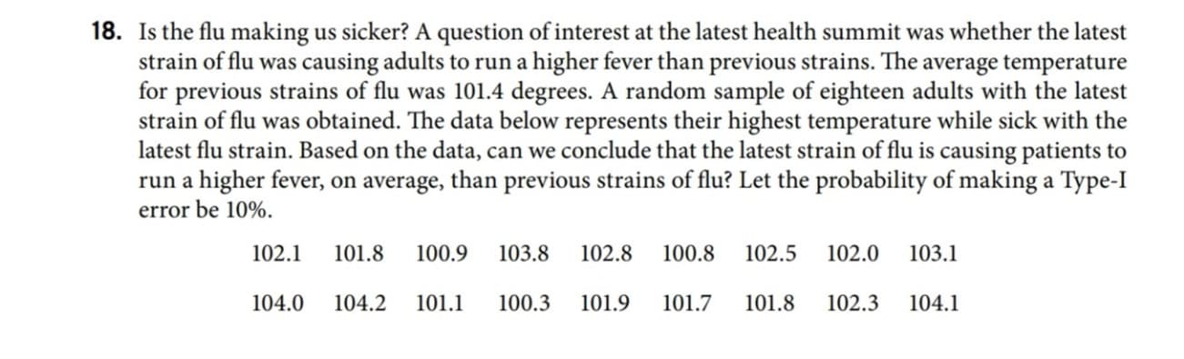 Is the flu making us sicker? A question of interest at the latest health summit was whether the latest
strain of flu was causing adults to run a higher fever than previous strains. The average temperature
for previous strains of flu was 101.4 degrees. A random sample of eighteen adults with the latest
strain of flu was obtained. The data below represents their highest temperature while sick with the
latest flu strain. Based on the data, can we conclude that the latest strain of flu is causing patients to
run a higher fever, on average, than previous strains of flu? Let the probability of making a Type-I
error be 10%.
102.1
101.8
100.9
103.8
102.8
100.8
102.5
102.0
103.1
104.0
104.2
101.1
100.3
101.9
101.7
101.8
102.3
104.1
