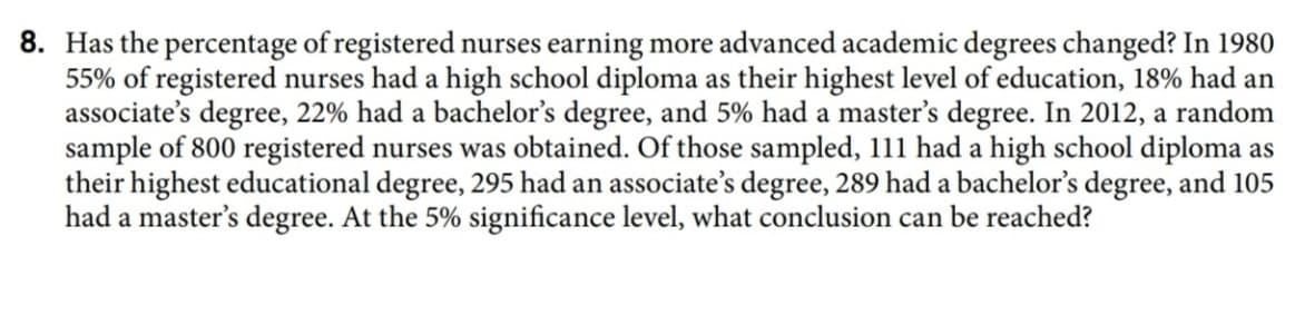 Has the percentage of registered nurses earning more advanced academic degrees changed? In 1980
55% of registered nurses had a high school diploma as their highest level of education, 18% had an
associate's degree, 22% had a bachelor's degree, and 5% had a master's degree. In 2012, a random
sample of 800 registered nurses was obtained. Of those sampled, 111 had a high school diploma as
their highest educational degree, 295 had an associate's degree, 289 had a bachelor's degree, and 105
had a master's degree. At the 5% significance level, what conclusion can be reached?
