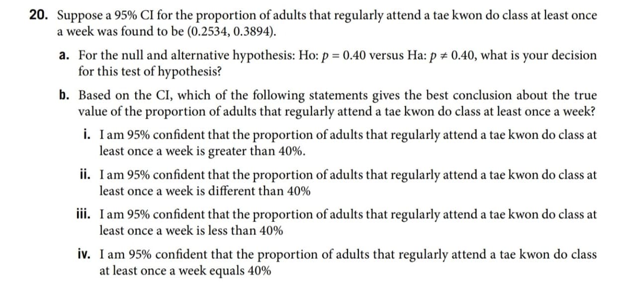 20. Suppose a 95% CI for the proportion of adults that regularly attend a tae kwon do class at least once
a week was found to be (0.2534, 0.3894).
a. For the null and alternative hypothesis: Ho: p = 0.40 versus Ha: p # 0.40, what is your decision
for this test of hypothesis?
b. Based on the CI, which of the following statements gives the best conclusion about the true
value of the proportion of adults that regularly attend a tae kwon do class at least once a week?
i. I am 95% confident that the proportion of adults that regularly attend a tae kwon do class at
least once a week is greater than 40%.
ii. I am 95% confident that the proportion of adults that regularly attend a tae kwon do class at
least once a week is different than 40%
iii. I am 95% confident that the proportion of adults that regularly attend a tae kwon do class at
least once a week is less than 40%
iv. I am 95% confident that the proportion of adults that regularly attend a tae kwon do class
at least once a week equals 40%
