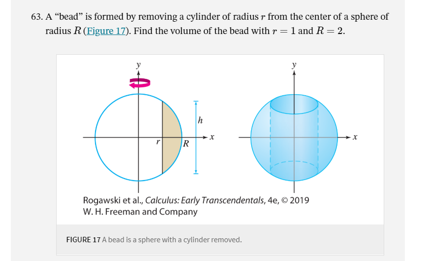 63. A “bead" is formed by removing a cylinder of radius r from the center of a sphere of
radius R (Figure 17). Find the volume of the bead with r = 1 and R = 2.
R
Rogawski et al., Calculus: Early Transcendentals, 4e, © 2019
W. H. Freeman and Company
FIGURE 17 A bead is a sphere with a cylinder removed.

