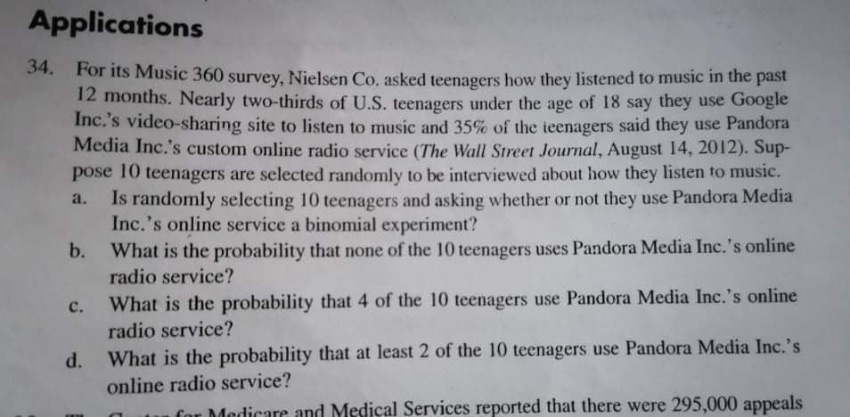 For its Music 360 survey, Nielsen Co, asked teenagers how they listened to music in the past
12 months. Nearly two-thirds of U.S. teenagers under the age of 18 say they use Google
Inc.'s video-sharing site to listen to music and 35% of the teenagers said they use Pandora
Media Inc.'s custom online radio service (The Wall Street Journal, August 14, 2012). Sup-
pose 10 teenagers are selected randomly to be interviewed about how they listen to music.
Is randomly selecting 10 teenagers and asking whether or not they use Pandora Media
Inc.'s online service a binomial experiment?
What is the probability that none of the 10 teenagers uses Pandora Media Inc.'s online
radio service?
b.
с.
What is the probability that 4 of the 10 teenagers use Pandora Media Inc.'s online
radio service?
d.
What is the probability that at least 2 of the 10 teenagers use Pandora Media Inc.'s
online radio service?
1 Sorvigoe renorted that there were 295 000 appeals
