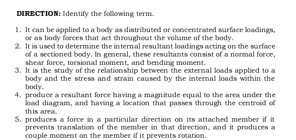 DIRECTION: Identify the following term.
1. It can be applied to a body as distributed or concentrated surface loadings,
or as body forces that act throughout the volume of the body.
2. It is used to determine the internal resultant loadings acting on the surface
of a sectioned body. In general, these resultants consist of a normal force,
shear force, torsional moment, and bending moment.
3. It is the study of the relationship between the external loads applied to a
body and the stress and strain caused by the internal loads within the
body.
4. produce a resultant force having a magnitude equal to the area under the
load diagram, and having a location that passes through the centroid of
this area.
5. produces a force in a particular direction on its attached member if it
prevents translation of the member in that direction, and it produces a
couple moment on the member if it prevents rotation.