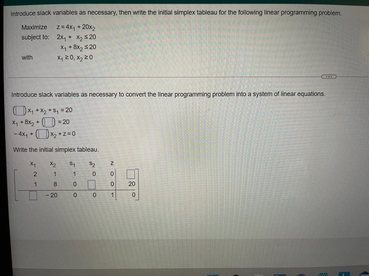 Introduce slack variables as necessary, then write the initial simplex tableau for the following linear programming problem.
z= 4x1 +20x2
subject to: 2x, + X, S20
X +8x2 5 20
X, 20, X2 20
Maximize
with
Introduce slack variables as necessary to convert the linear programming problem into a system of linear equations.
OX1 + x2 + S, = 20
X4 + 8x2 + () = 20
- 4x, + (x2 + z= 0
Write the initial simplex tableau.
X2
S2
1
1
0.
1
8
20
- 20
1
N O O
Co
