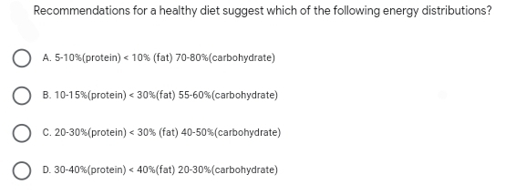 Recommendations for a healthy diet suggest which of the following energy distributions?
A. 5-10%(protein) < 10% (fat) 70-80%(carbohydrate)
B. 10-15%(protein) < 30%(fat) 55-60%(carbohydrate)
C. 20-30%(protein) < 30% (fat) 40-50%(carbohydrate)
D. 30-40%(protein) < 40%(fat) 20-30%(carbohydrate)
