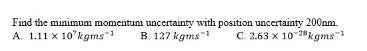 A. 1.11 x 10 kgms1
Find the minimum momentum uncertainty with position uncertainty 200nm.
B. 127 kgms
C. 2.63 x 10-2kgms1
