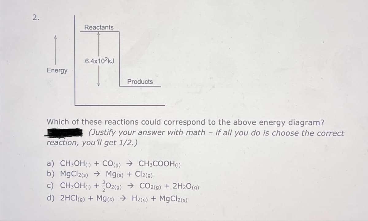 2.
Energy
Reactants
6.4x10²kJ
Products
Which of these reactions could correspond to the above energy diagram?
(Justify your answer with math - if all you do is choose the correct
reaction, you'll get 1/2.)
a) CH3OH(1) + CO(g) → CH3COOH (1)
b) MgCl2(s) → Mg(s) + Cl2(g)
c) CH3OH(1) + O2(g) → CO2(g) + 2H2O(g)
d) 2HCl(g) + Mg(s) → H2(g) + MgCl2(s)