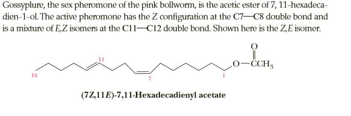 Gossyplure, the sex pheromone of the pink bollworm, is the acetic ester of 7, 11-hexadeca-
dien-1-ol. The active pheromone has the Z configuration at the C7-C8 double bond and
is a mixture of E,Z isomers at the C11-C12 double bond. Shown here is the Z,E isomer.
CCH3
16
(7Z,11E)-7,11-Hexadecadienyl acetate
