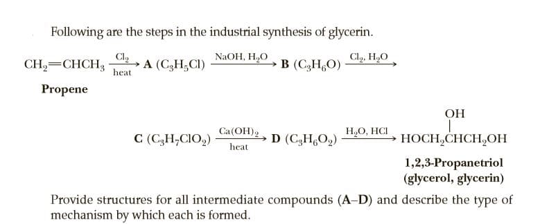 Following are the steps in the industrial synthesis of glycerin.
Cl,
A (C3H;CI)
Cl,, H,O
NaOH, H,O
CH,=CHCH,
B (CgH,O)
heat
Propene
ОН
C (C,H,CIO,)
Ca(OH)2, D (C3H6O2)
H,O, HCI
НОСН,CHCH,ОН
heat
1,2,3-Propanetriol
(glycerol, glycerin)
Provide structures for all intermediate compounds (A-D) and describe the type of
mechanism by which each is formed.
