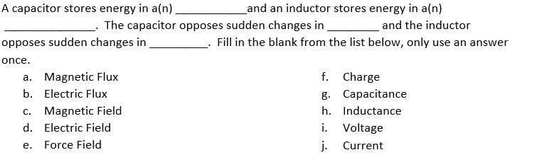 A capacitor stores energy in a(n)
Land an inductor stores energy in a(n)
The capacitor opposes sudden changes in.
and the inductor
opposes sudden changes in
Fill in the blank from the list below, only use an answer
once.
f. Charge
g. Capacitance
a. Magnetic Flux
b. Electric Flux
c. Magnetic Field
h. Inductance
d. Electric Field
i. Voltage
Force Field
j.
Current
е.

