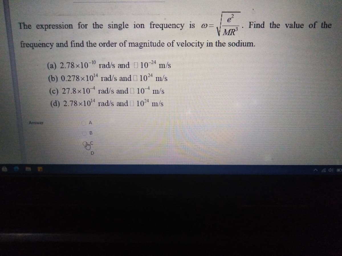 The expression for the single ion frequency is o=
Find the value of the
V MR
frequency and find the order of magnitude of velocity in the sodium.
(a) 2.78x10 10 rad/s and 104 m/s
(b) 0.278x104 rad/s and 1024 m/s
(c) 27.8x10 rad/s and 10 m/s
(d) 2.78x10 rad/s and 1024 m/s
-24
Answer
A
