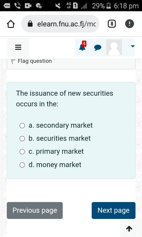 =
Flag question
4G
elearn.fnu.ac.fj/mc
29% 6:18 pm
The issuance of new securities
occurs in the:
O a. secondary market
O b. securities market
O c. primary market
O d. money market
Previous page
[8] !
Next page