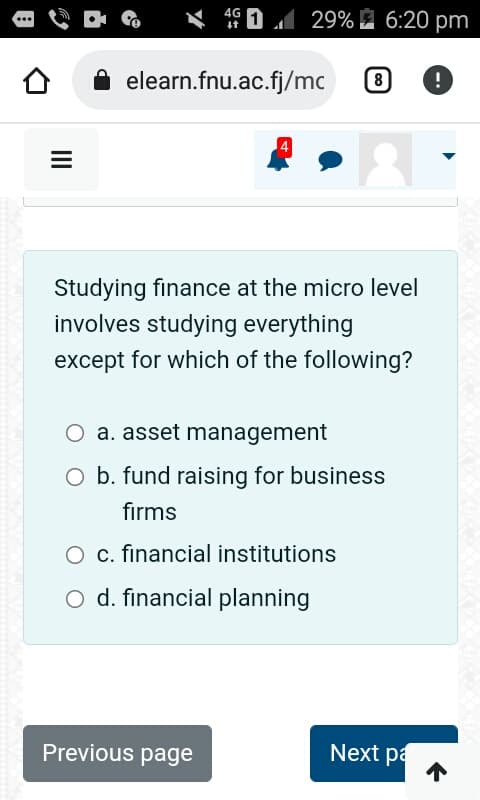 =
4G
29% 6:20 pm
elearn.fnu.ac.fj/mc
Studying finance at the micro level
involves studying everything
except for which of the following?
O a. asset management
Previous page
8 !
b. fund raising for business
firms
O c. financial institutions
O d. financial planning
Next pa