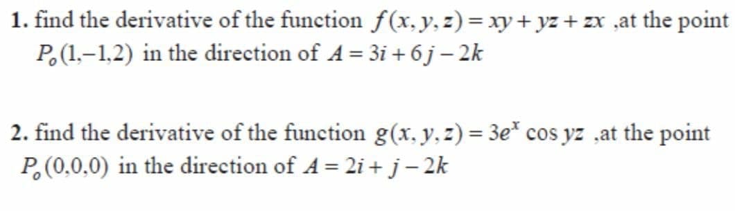 1. find the derivative of the function f(x, y, z)= xy+ yz + zx ,at the point
P,(1.–1,2) in the direction of A = 3i + 6j – 2k
2. find the derivative of the function g(x, y, z) = 3e* cos yz ,at the point
%3D
P(0,0,0) in the direction of A = 2i + j – 2k
