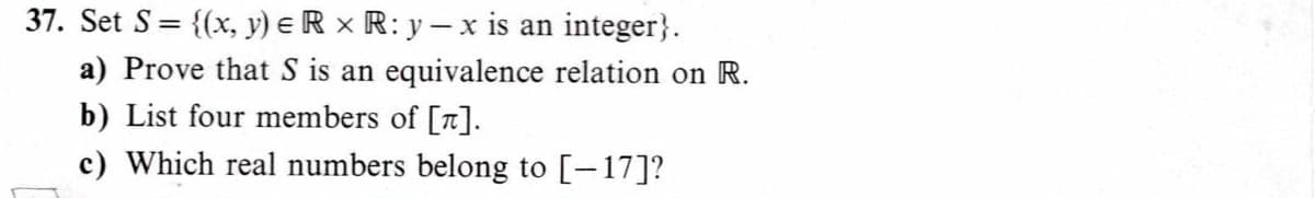 37. Set S= {(x, y) eR x R: y- x is an integer}.
a) Prove that S is an equivalence relation on R.
b) List four members of [a].
c) Which real numbers belong to [-17]?
