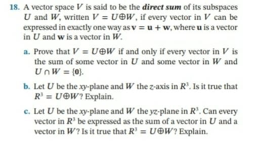 18. A vector space V is said to be the direct sum of its subspaces
U and W, written V = UOW, if every vector in V can be
expressed in exactly one way as v = u + w, where u is a vector
in U and w is a vector in W.
a. Prove that V = U©W if and only if every vector in V is
the sum of some vector in U and some vector in W and
UnW = {0}.
b. Let U be the xy-plane and W the z-axis in Rº. Is it true that
R = U©W? Explain.
c. Let U be the xy-plane and W the yz-plane in R'. Can every
vector in R be expressed as the sum of a vector in U and a
vector in W? Is it true that R³ = UOW? Explain.
