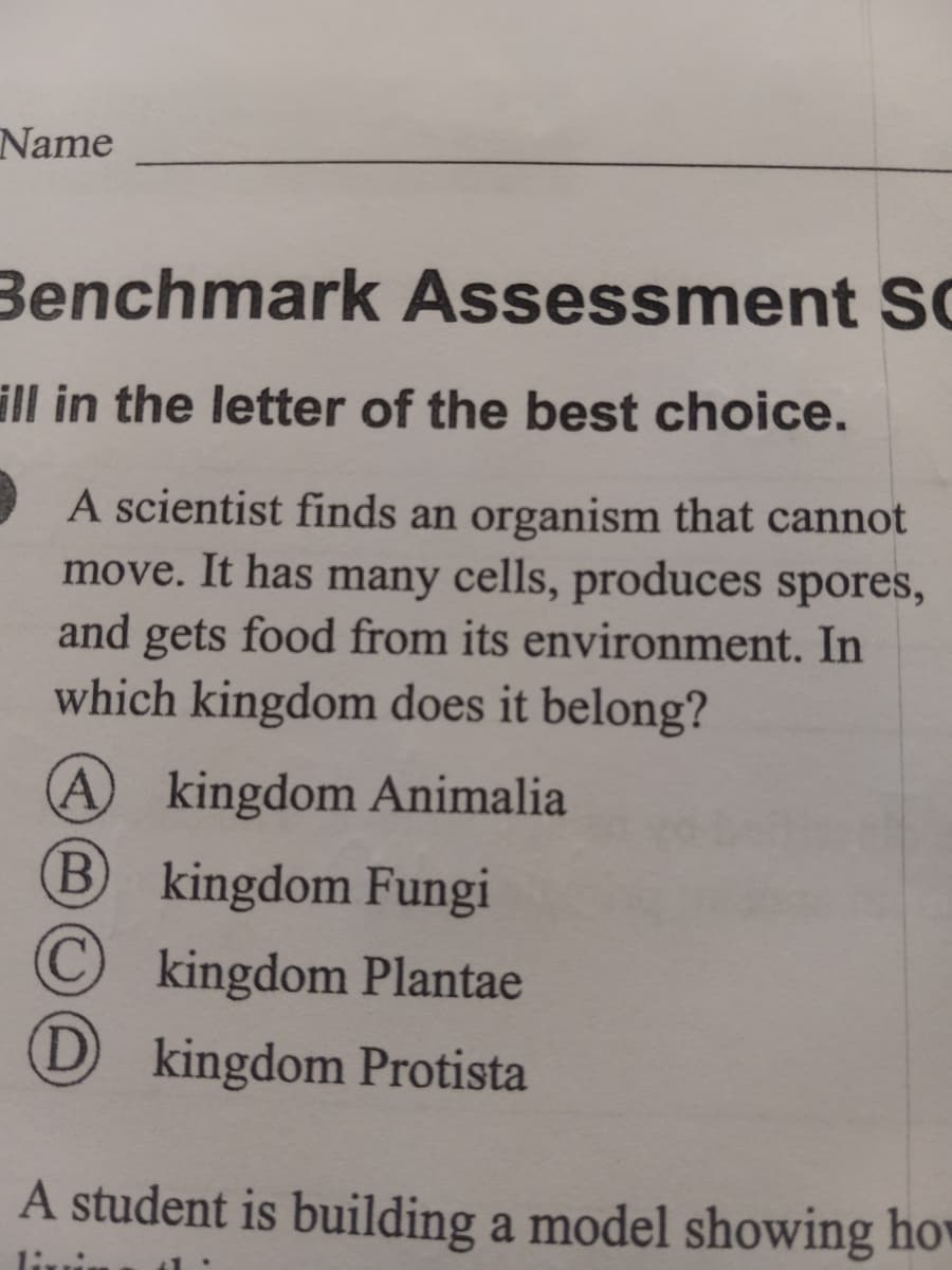 Name
Benchmark Assessment SC
ill in the letter of the best choice.
A scientist finds an organism that cannot
move. It has many cells, produces spores,
and gets food from its environment. In
which kingdom does it belong?
A kingdom Animalia
(В
kingdom Fungi
kingdom Plantae
D kingdom Protista
A student is building a model showing hov
