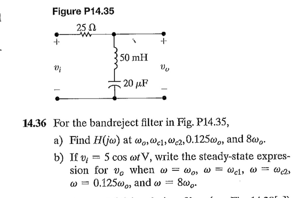 1
Figure P14.35
25 Q
Vj
's
50 mH
20 μF
4
Vo
14.36 For the bandreject filter in Fig. P14.35,
a) Find H(jw) at wo, wel, wc2,0.125w, and 800.
=
b) If v; 5 cos at V, write the steady-state expres-
sion for vo when w =
: War
@cl, @= @c2>
0.125w, and w
800.
w