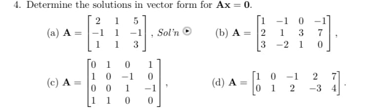 4. Determine the solutions in vector form for Ax = 0.
2 1 5
-1 1
1
(a) A =
(c) A =
==
1 3
[0 1 0
10-1
00 1
1 1
7
1
0
-1
0 0
Sol'n
[1
1
(b) A = 2
(d) A
-1
1
3-2
0
3
1
7
0
10
-1
2
01 2 -3 4