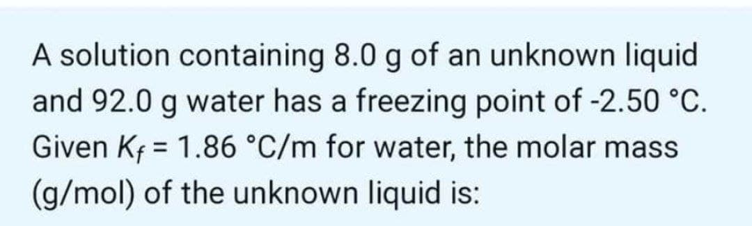 A solution containing 8.0 g of an unknown liquid
and 92.0 g water has a freezing point of -2.50 °C.
Given Kf = 1.86 °C/m for water, the molar mass
(g/mol) of the unknown liquid is:
%3D
