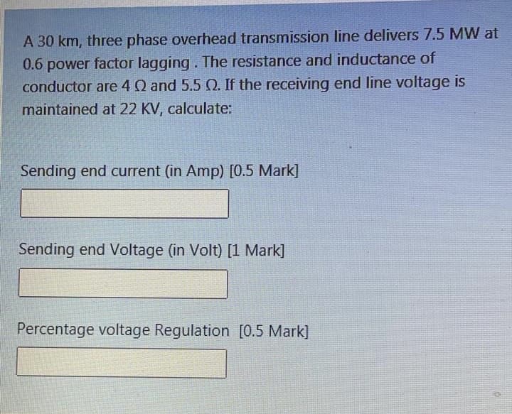 A 30 km, three phase overhead transmission line delivers 7.5 MW at
0.6 power factor lagging. The resistance and inductance of
conductor are 4 Q and 5.5 Q. If the receiving end line voltage is
maintained at 22 KV, calculate:
Sending end current (in Amp) [0.5 Mark]
Sending end Voltage (in Volt) [1 Mark]
Percentage voltage Regulation [0.5 Mark]
