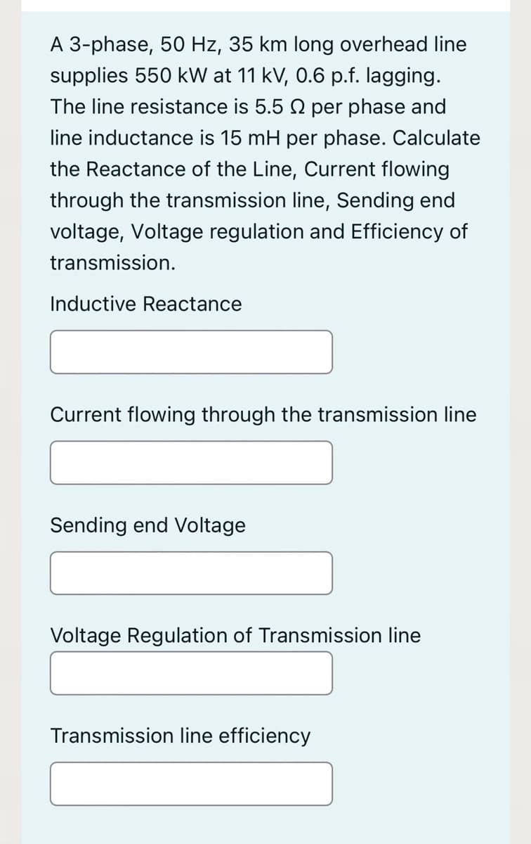 A 3-phase, 50 Hz, 35 km long overhead line
supplies 550 kW at 11 kV, 0.6 p.f. lagging.
The line resistance is 5.5 N per phase and
line inductance is 15 mH per phase. Calculate
the Reactance of the Line, Current flowing
through the transmission line, Sending end
voltage, Voltage regulation and Efficiency of
transmission.
Inductive Reactance
Current flowing through the transmission line
Sending end Voltage
Voltage Regulation of Transmission line
Transmission line efficiency
