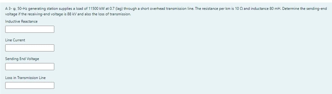 A 3-o, 50-Hz generating station supplies a load of 11500 kW at 0.7 (lag) through a short overhead transmission line. The resistance per km is 10 and inductance 80 mH. Determine the sending-end
voltage if the receiving-end voltage is 88 kV and also the loss of transmission.
Inductive Reactance
Line Current
Sending End Voltage
Loss in Transmission Line
