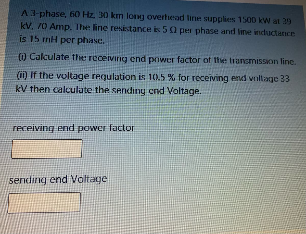 A 3-phase, 60 Hz, 30 km long overhead line supplies 1500 kW at 39
kV, 70 Amp. The line resistance is 5 Q per phase and line inductance
is 15 mH per phase.
(i) Calculate the receiving end power factor of the transmission line.
(ii) If the voltage regulation is 10.5 % for receiving end voltage 33
kV then calculate the sending end Voltage.
receiving end power factor
sending end Voltage
