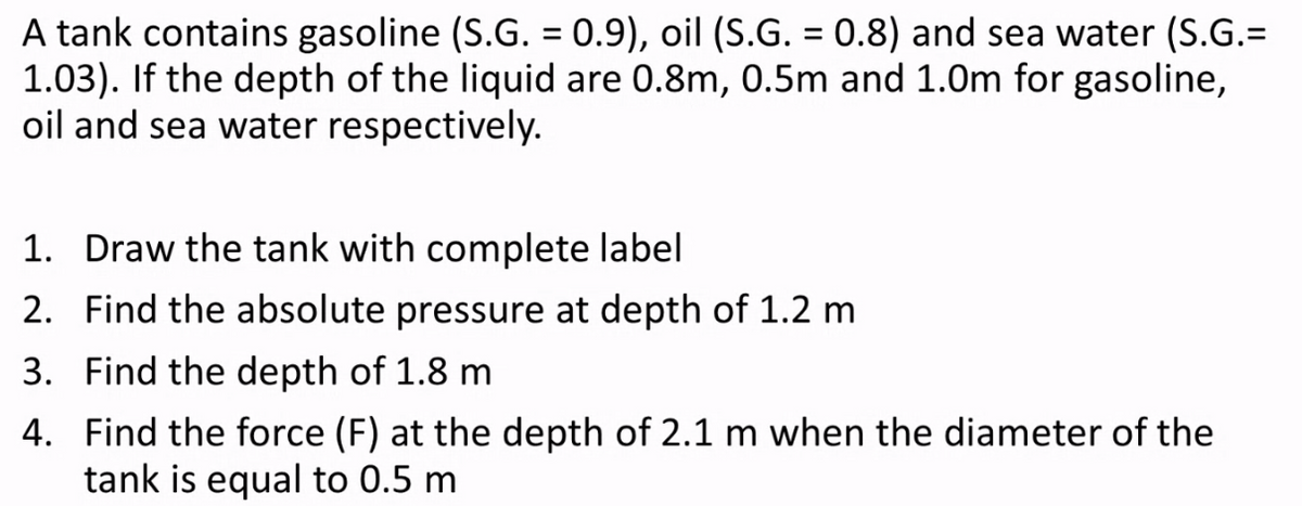 A tank contains gasoline (S.G. = 0.9), oil (S.G. = 0.8) and sea water (S.G.=
1.03). If the depth of the liquid are 0.8m, 0.5m and 1.0m for gasoline,
oil and sea water respectively.
%3D
1. Draw the tank with complete label
2. Find the absolute pressure at depth of 1.2 m
3. Find the depth of 1.8 m
4. Find the force (F) at the depth of 2.1 m when the diameter of the
tank is equal to 0.5 m
